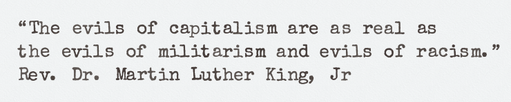 The evils of capitalism are as real as 
the evils of militarism and evils of racism. ~  
Rev. Dr. Martin Luther King, Jr
