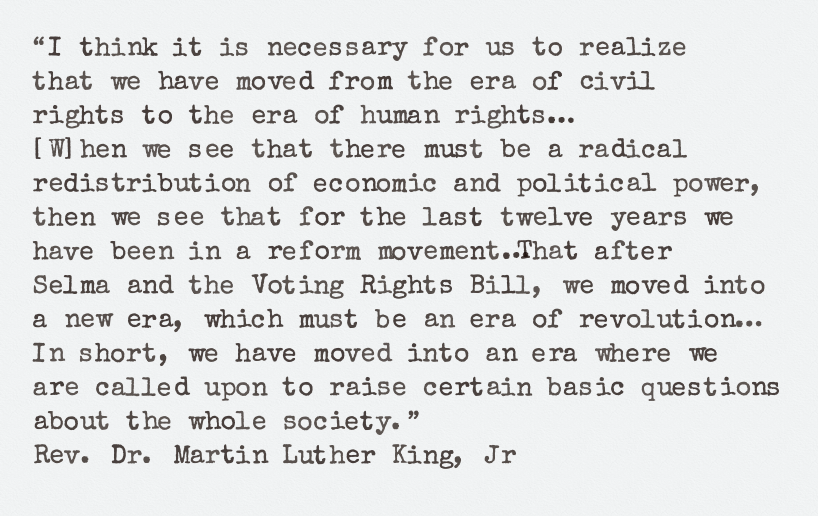 I think it is necessary for us to realize 
that we have moved from the era of civil 
rights to the era of human rights…
[W]hen we see that there must be a radical
redistribution of economic and political power, 
then we see that for the last twelve years we 
have been in a reform movement…That after
Selma and the Voting Rights Bill, we moved into 
a new era, which must be an era of revolution…
In short, we have moved into an era where we
are called upon to raise certain basic questions 
about the whole society. ~  
Rev. Dr. Martin Luther King, Jr