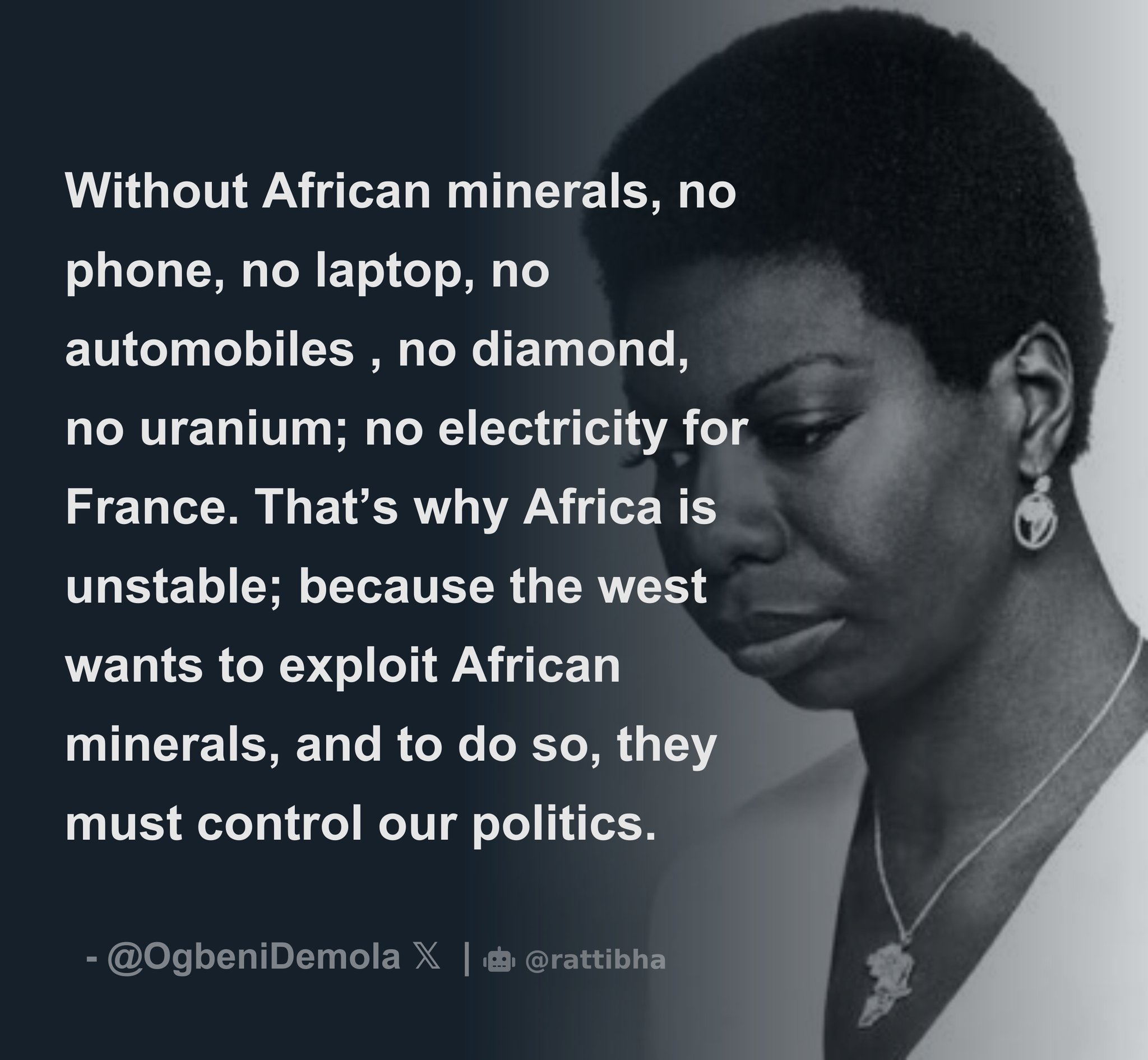 Without African minerals, no phone, no laptop, no
automobiles, no diamond, no uranium; no electricity for France. That's why Africa is unstable; because the west wants to exploit African minerals, and to do so, they must control our politics. ~ 
Nina Simone