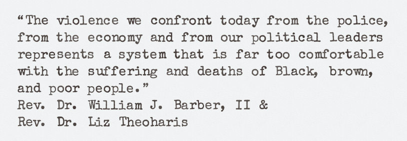The violence we confront today from the police, 
from the economy and from our political leaders 
represents a system that is far too comfortable 
with the suffering and deaths of Black, brown, 
and poor people. ~ 
Rev. Dr. William J. Barber, II & 
Rev. Dr. Liz Theoharis